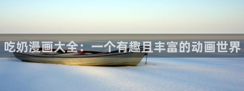 奇漫屋免费漫画在线观看：吃奶漫画大全：一个有趣且丰富的动画世界