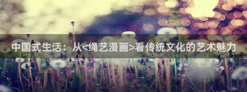 元尊漫画免费下拉式六漫画奇漫屋：中国式生活：从<绳艺漫画>看传统文化的艺术魅力